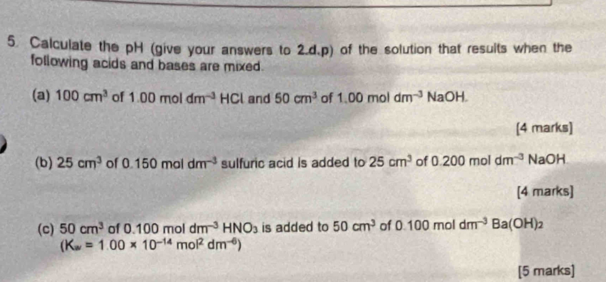 Calculate the pH (give your answers to 2.d.p) of the solution that results when the 
following acids and bases are mixed. 
(a) 100cm^3 of 1.00moldm^(-3) HCI and 50cm^3 of 1.00moldm^(-3) NaOH 
[4 marks] 
(b) 25cm^3 of 0.150moldm^(-3) sulfuric acid is added to 25cm^3 of 0.200moldm^(-3) NaOH 
[4 marks] 
(c) 50cm^3 of0.100moldm^(-3)HNO_3 is added to 50cm^3 of 0.100moldm^(-3)Ba(OH)_2
(K_av=1.00* 10^(-14)mol^2dm^(-6))
[5 marks]