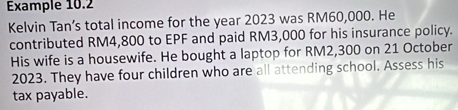 Example 10.2 
Kelvin Tan’s total income for the year 2023 was RM60,000. He 
contributed RM4,800 to EPF and paid RM3,000 for his insurance policy. 
His wife is a housewife. He bought a laptop for RM2,300 on 21 October 
2023. They have four children who are all attending school. Assess his 
tax payable.