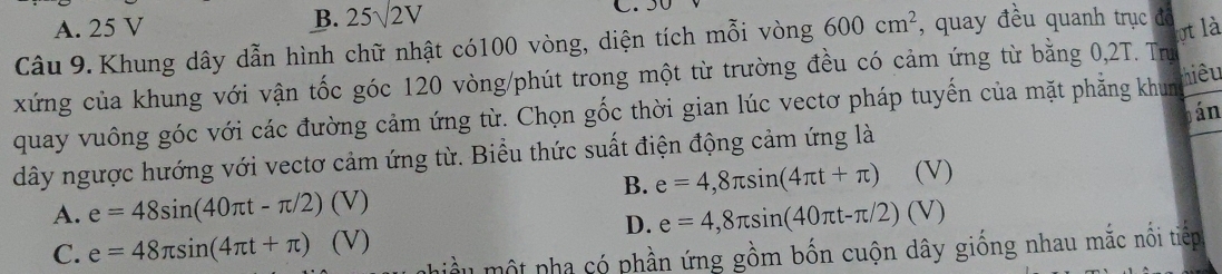 B. 25sqrt(2)V
A. 25 V C. 
Câu 9. Khung dây dẫn hình chữ nhật có100 vòng, diện tích mỗi vòng 600cm^2 , quay đều quanh trục đô
ot là
xứng của khung với vận tốc góc 120 vòng /phút trong một từ trường đều có cảm ứng từ bằng 0,2T. Trư
quay vuông góc với các đường cảm ứng từ. Chọn gốc thời gian lúc vectơ pháp tuyến của mặt phẳng khun hiêu
án
dây ngược hướng với vectơ cảm ứng từ. Biểu thức suất điện động cảm ứng là
B. e=4,8π sin (4π t+π ) (V)
A. e=48sin (40π t-π /2) () )
D. e=4,8π sin (40π t-π /2)(V)
C. e=48π sin (4π t+π ) ^circ  (V)
hiều một pha có phần ứng gồm bốn cuộn dây giống nhau mắc nổi tiếp