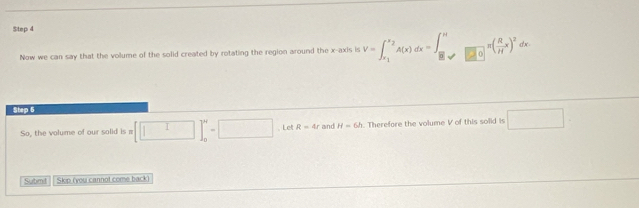 $tep 4 
Now we can say that the volume of the solid created by rotating the region around the x-axis is V=∈t _x_1^x_2A(x)dx=∈t _B_1to □ _0^π ( R/H x)^2dx
Step 5 
So, the volume of our solid is m [□ ]_0^N=□ ,Let R=4r and H=6h. Therefore the volume V of this solid is □. 
Submit Skip (you cannot come back)