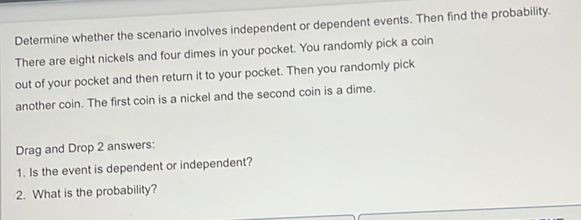 Determine whether the scenario involves independent or dependent events. Then find the probability. 
There are eight nickels and four dimes in your pocket. You randomly pick a coin 
out of your pocket and then return it to your pocket. Then you randomly pick 
another coin. The first coin is a nickel and the second coin is a dime. 
Drag and Drop 2 answers: 
1. Is the event is dependent or independent? 
2. What is the probability?