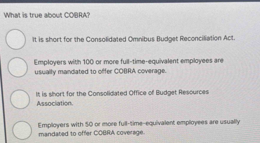 What is true about COBRA?
It is short for the Consolidated Omnibus Budget Reconciliation Act.
Employers with 100 or more full-time-equivalent employees are
usually mandated to offer COBRA coverage.
It is short for the Consolidated Office of Budget Resources
Association.
Employers with 50 or more full-time-equivalent employees are usually
mandated to offer COBRA coverage.