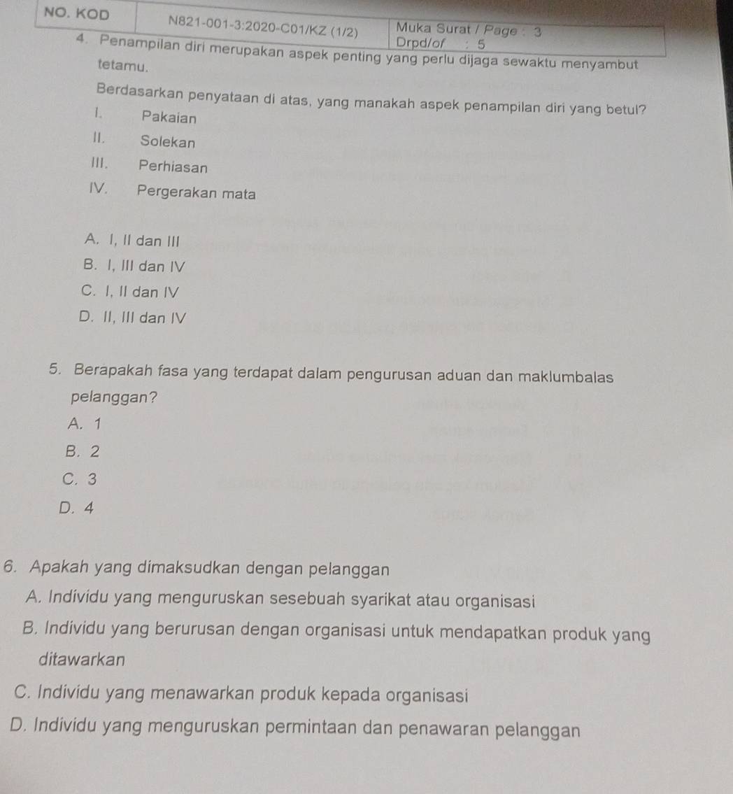 waktu menyambut
tetamu.
Berdasarkan penyataan di atas, yang manakah aspek penampilan diri yang betul?
1. Pakaian
II. Solekan
III. Perhiasan
IV. Pergerakan mata
A. I, II dan III
B. I, III dan IV
C. I, II dan IV
D. II, III dan IV
5. Berapakah fasa yang terdapat dalam pengurusan aduan dan maklumbalas
pelanggan?
A. 1
B. 2
C. 3
D. 4
6. Apakah yang dimaksudkan dengan pelanggan
A. Individu yang menguruskan sesebuah syarikat atau organisasi
B. Individu yang berurusan dengan organisasi untuk mendapatkan produk yang
ditawarkan
C. Individu yang menawarkan produk kepada organisasi
D. Individu yang menguruskan permintaan dan penawaran pelanggan