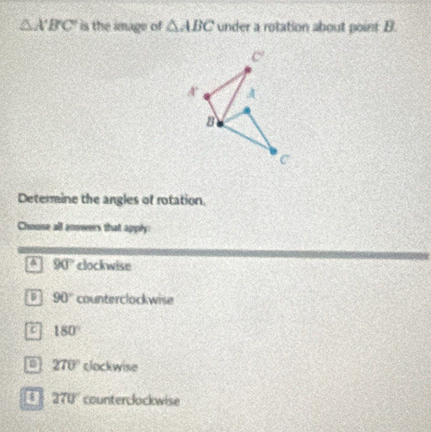 △ A'B'C' is the image of △ ABC under a rotation about point B.
Determine the angles of rotation.
Chouse all anwers that apply
a 90° clockwise
a 90° counterclockwise
a 180°
270° clockwise
270° counterclockwise