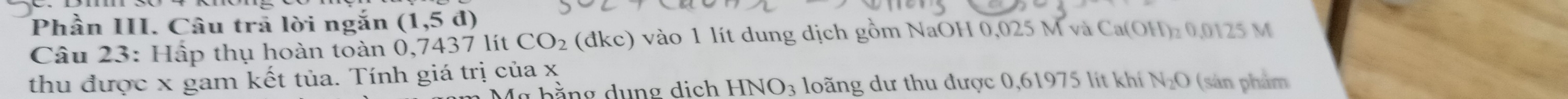 Phần III. Câu trả lời ngắn (1,5d)
Câu 23: Hấp thụ hoàn toàn 6 0.74 37 lít CO_2 (đkc) vào 1 lít dung dịch gồm NaOH 0,025 M và Ca(OH)₂ 0,0125 M
thu được x gam kết tủa. Tính giá trị của x
b ằng dung dich HNO_3 loãng dư thu được 0,61975 lít khí N_2O (sản phẩm