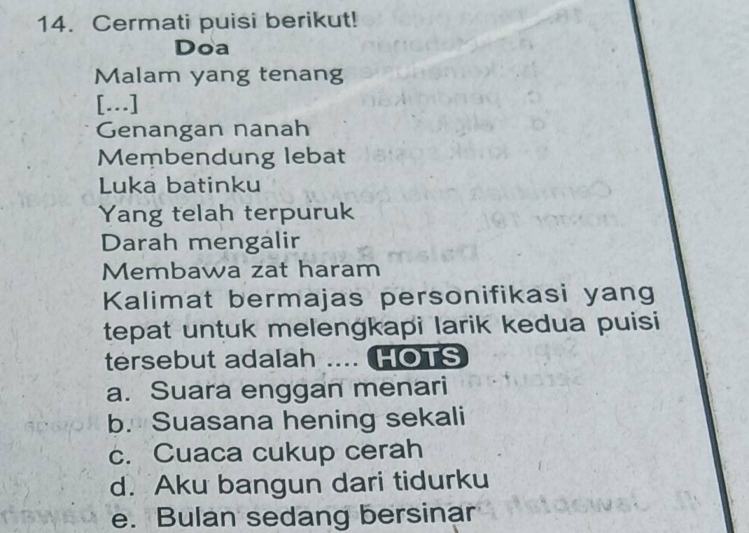 Cermati puisi berikut!
Doa
Malam yang tenang
[.]
Genangan nanah
Membendung lebat
Luka batinku
Yang telah terpuruk
Darah mengalir
Membawa zat haram
Kalimat bermajas personifikasi yang
tepat untuk melengkapi larik kedua puisi
tersebut adalah .... HOTS
a. Suara enggan menari
b. Suasana hening sekali
c. Cuaca cukup cerah
d. Aku bangun dari tidurku
e. Bulan sedang bersinar