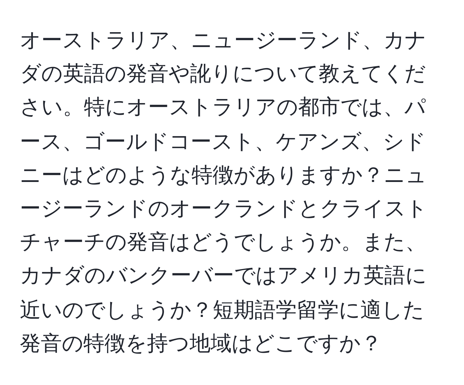 オーストラリア、ニュージーランド、カナダの英語の発音や訛りについて教えてください。特にオーストラリアの都市では、パース、ゴールドコースト、ケアンズ、シドニーはどのような特徴がありますか？ニュージーランドのオークランドとクライストチャーチの発音はどうでしょうか。また、カナダのバンクーバーではアメリカ英語に近いのでしょうか？短期語学留学に適した発音の特徴を持つ地域はどこですか？