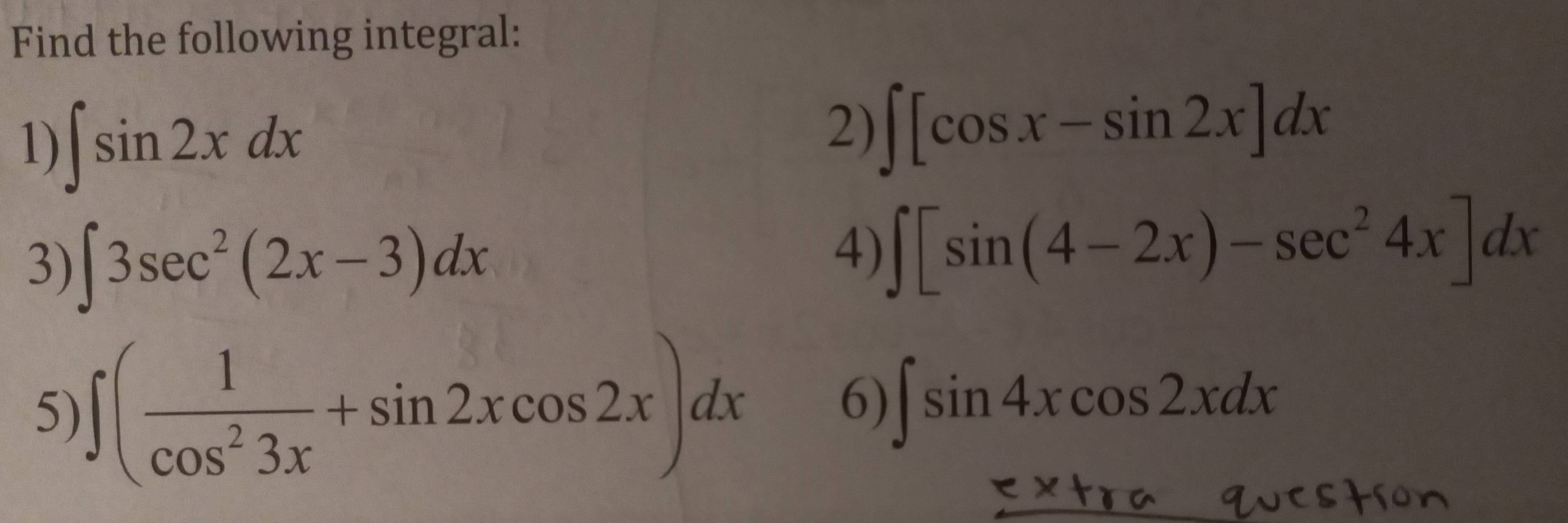 Find the following integral: 
1) ∈t sin 2xdx
2) ∈t [cos x-sin 2x]dx
3) ∈t 3sec^2(2x-3)dx
4) ∈t [sin (4-2x)-sec^24x]dx
5) ∈t ( 1/cos^23x +sin 2xcos 2x)dx
6) ∈t sin 4xcos 2xdx