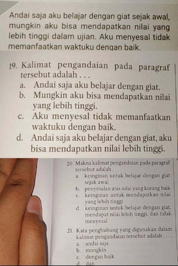 Andai saja aku belajar dengan giat sejak awal,
mungkin aku bisa mendapatkan nilai yang
lebih tinggi dalam ujian. Aku menyesal tidak
memanfaatkan waktuku dengan baik.
19. Kalimat pengandaian pada paragraf
tersebut adalah . . .
a. Andai saja aku belajar dengan giat.
b. Mungkin aku bisa mendapatkan nilai
yang lebih tinggi.
c. Aku menyesal tidak memanfaatkan
waktuku dengan baik.
d. Andai saja aku belajar dengan giat, aku
bisa mendapatkan nilai lebih tinggi.
20. Makna kalimat pengandaian pada paragraf
tersebut adalah . . . .
a. keinginan untuk belajar dengan giat
sejak awal
b. penyesalan atas nilai yang kurang baik
c. keinginan untuk mendapatkan nilai
yang lebih tinggi
d. keinginan untuk belajar dengan giat,
mendapat nilai lebih tinggi, dan tidak
menyesal
21. Kata penghubung yang digunakan dalam
kalimat pengandaian tersebut adalah . . . .
a. andai saja
b. mungkin
c. dengan baik
d. dan