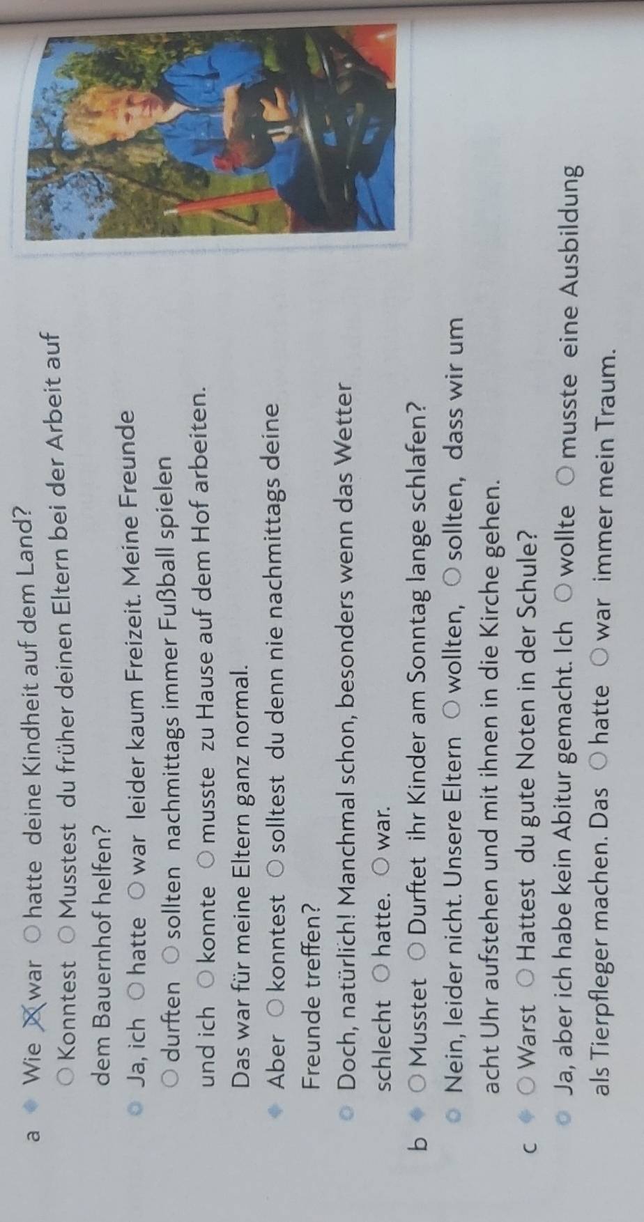 a Wie war hatte deine Kindheit auf dem Land? 
Konntest Musstest du früher deinen Eltern bei der Arbeit auf 
dem Bauernhof helfen? 
Ja, ich ○ hatte ○ war leider kaum Freizeit. Meine Freunde 
durften ○ sollten nachmittags immer Fußball spielen 
und ich ○ konnte ○ musste zu Hause auf dem Hof arbeiten. 
Das war für meine Eltern ganz normal. 
Aber ○ konntest ○ solltest du denn nie nachmittags deine 
Freunde treffen? 
Doch, natürlich! Manchmal schon, besonders wenn das Wetter 
schlecht hatte. ○ war. 
b Musstet Durftet ihr Kinder am Sonntag lange schlafen? 
Nein, leider nicht. Unsere Eltern ○ wollten, ○ sollten, dass wir um 
acht Uhr aufstehen und mit ihnen in die Kirche gehen. 
C Warst Hattest du gute Noten in der Schule? 
Ja, aber ich habe kein Abitur gemacht. Ich ○ wollte ○ musste eine Ausbildung 
als Tierpfleger machen. Das ○ hatte ○ war immer mein Traum.