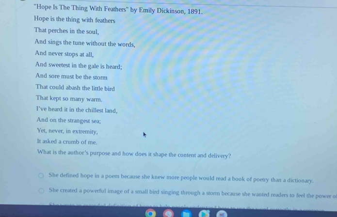 ''Hope Is The Thing With Feathers'' by Emily Dickinson, 1891.
Hope is the thing with feathers
That perches in the soul,
And sings the tune without the words,
And never stops at all,
And sweetest in the gale is heard;
And sore must be the storm
That could abash the little bird
That kept so many warm.
I've heard it in the chillest land,
And on the strangest sea;
Yet, never, in extremity,
It asked a crumb of me.
What is the author's purpose and how does it shape the content and delivery?
She defined hope in a poem because she knew more people would read a book of poetry than a dictionary.
She created a powerful image of a small bird singing through a storm because she wanted readers to feel the power of
