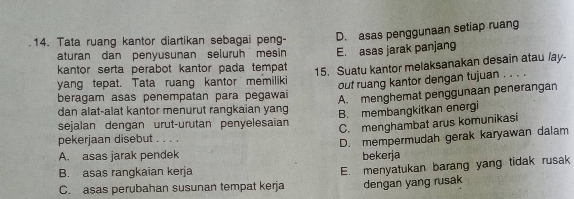 Tata ruang kantor diartikan sebagai peng-
D. asas penggunaan setiap ruang
aturan dan penyusunan seluruh mesin
E. asas jarak panjang
kantor serta perabot kantor pada tempat
yang tepat. Tata ruang kantor memiliki 15. Suatu kantor melaksanakan desain atau lay-
out ruang kantor dengan tujuan . . . .
beragam asas penempatan para pegawai
A. menghemat penggunaan penerangan
dan alat-alat kantor menurut rangkaian yang
sejalan dengan urut-urutan penyelesaian B. membangkitkan energi
C. menghambat arus komunikasi
pekerjaan disebut . . . .
D. mempermudah gerak karyawan dalam
A. asas jarak pendek bekerja
B. asas rangkaian kerja
E. menyatukan barang yang tidak rusak
C. asas perubahan susunan tempat kerja
dengan yang rusak