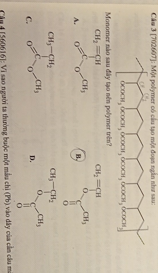 [702607]: Một polymer có cấu tạo một đoạn ngẫn như sau:
Monomer nào sau đây tạo nên polymer trên?
A.
B.
C.
D.
Câu 4 5606 1 61: Vi sao người ta thường buộc một mẫu chỉ (Pb) vào dây của cần câu m