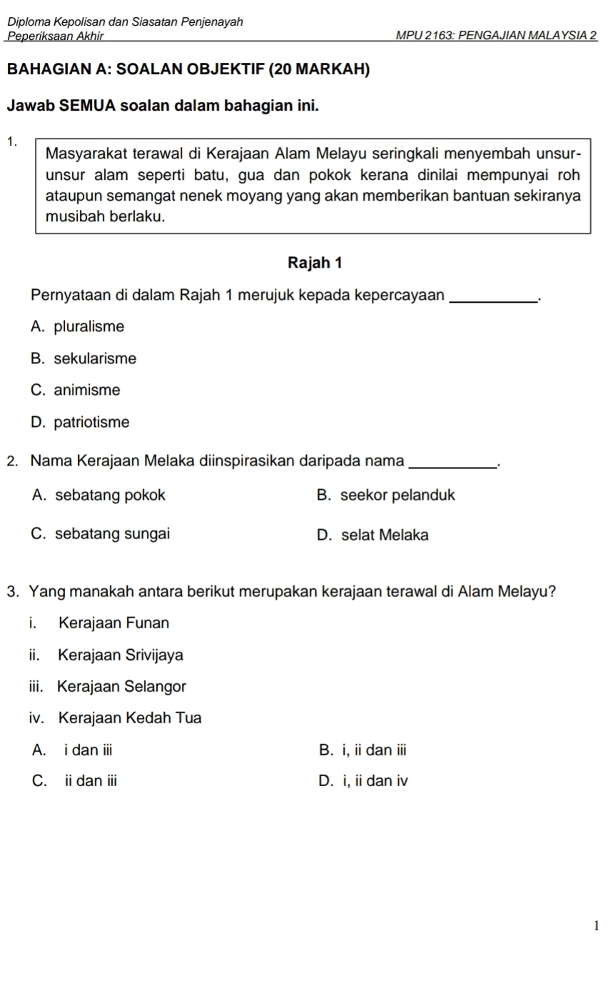 Diploma Kepolisan dan Siasatan Penjenayah
Peperiksaan Akhir MPU 2163: PENGAJIAN MALAYSIA 2
BAHAGIAN A: SOALAN OBJEKTIF (20 MARKAH)
Jawab SEMUA soalan dalam bahagian ini.
1.
Masyarakat terawal di Kerajaan Alam Melayu seringkali menyembah unsur-
unsur alam seperti batu, gua dan pokok kerana dinilai mempunyai roh
ataupun semangat nenek moyang yang akan memberikan bantuan sekiranya
musibah berlaku.
Rajah 1
Pernyataan di dalam Rajah 1 merujuk kepada kepercayaan_
A. pluralisme
B. sekularisme
C. animisme
D. patriotisme
2. Nama Kerajaan Melaka diinspirasikan daripada nama_
A. sebatang pokok B. seekor pelanduk
C. sebatang sungai D. selat Melaka
3. Yang manakah antara berikut merupakan kerajaan terawal di Alam Melayu?
i. Kerajaan Funan
ii. Kerajaan Srivijaya
iii. Kerajaan Selangor
iv. Kerajaan Kedah Tua
A. i dan i B. i, iidan ⅲi
C. ii dan iii D. i, ii dan iv
1