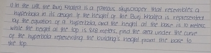 ① in the UAE, the Buj Knalra is a ramous skyscraper that resembles a 
hyperbola in its dessgn. If the height of the Buj knalipa is represented 
by the equation of a hyperbola, and the heghl at the base is 10 meters. 
while the neight at me top is 828 meters, Find the area under the curve 
of the hyperbola repesenting the bulding's night from the base to 
the top.