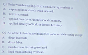 Under variable costing, fixed manufacturing overhead is:
A. expensed immediately when incurred.
B. never expensed.
C. applied directly to Finished-Goods Inventory.
D. applied directly to Work-in-Process Inventory.
Q2 All of the following are inventoried under variable costing except:
A. direct materials
B. direct labor.
C. variable manufacturing overhead.
D. fixed manufacturing overhead.