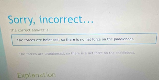 Sorry, incorrect...
The correct answer is:
The forces are balanced, so there is no net force on the paddleboat.
The forces are unbalanced, so there is a net force on the paddleboat.
Explanation