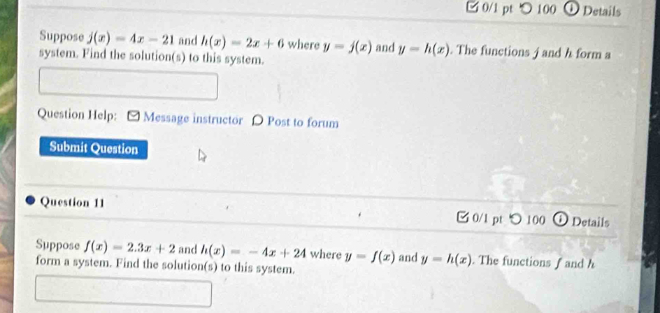 100 DDetails 
Suppose j(x)=4x-21 and h(x)=2x+6 where y=j(x) and y=h(x). The functions j and h form a 
system. Find the solution(s) to this system. 
Question Help: Message instructor D Post to forum 
Submit Question 
Question 11 0/1 pt つ 100 Details 
Suppose f(x)=2.3x+2 and h(x)=-4x+24 where y=f(x) and y=h(x). The functions f and h
form a system. Find the solution(s) to this system.