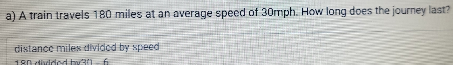 A train travels 180 miles at an average speed of 30mph. How long does the journey last? 
distance miles divided by speed
1º0 divided bv 30=6