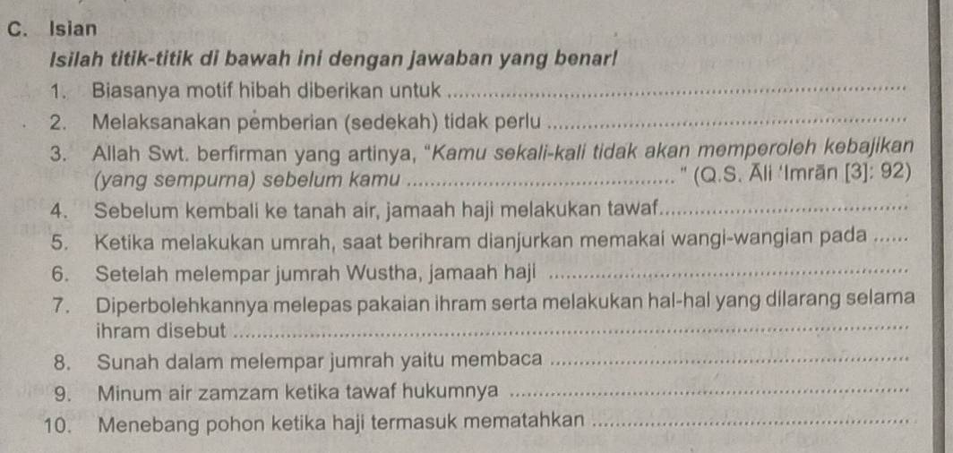 Isian 
Isilah titik-titik di bawah ini dengan jawaban yang benar! 
1. Biasanya motif hibah diberikan untuk_ 
2. Melaksanakan pemberian (sedekah) tidak perlu_ 
3. Allah Swt. berfirman yang artinya, “Kamu sekali-kali tidak akan memperoleh kebajikan 
(yang sempurna) sebelum kamu _" (Q.S. Āli ‘Imrān [3]: 92) 
4. Sebelum kembali ke tanah air, jamaah haji melakukan tawaf_ 
5. Ketika melakukan umrah, saat berihram dianjurkan memakai wangi-wangian pada_ 
6. Setelah melempar jumrah Wustha, jamaah haji_ 
7. Diperbolehkannya melepas pakaian ihram serta melakukan hal-hal yang dilarang selama 
ihram disebut 
_ 
8. Sunah dalam melempar jumrah yaitu membaca_ 
9. Minum air zamzam ketika tawaf hukumnya_ 
10. Menebang pohon ketika haji termasuk mematahkan_