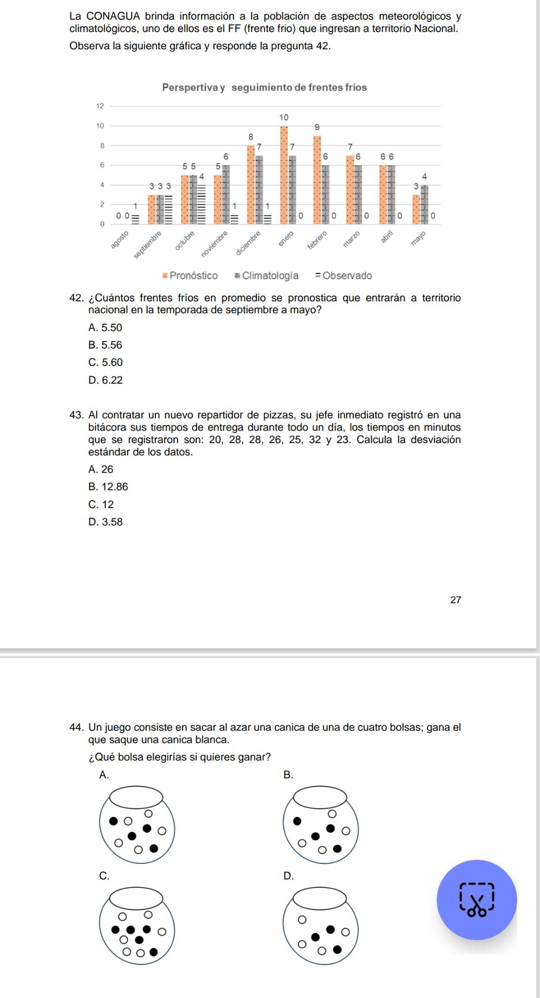 La CONAGUA brinda información a la población de aspectos meteorológicos y
climatológicos, uno de ellos es el FF (frente frio) que ingresan a territorio Nacional.
Observa la siguiente gráfica y responde la pregunta 42.
42. ¿Cuántos frentes fríos en promedio se pronostica que entrarán a territorio
nacional en la temporada de septiembre a mayo?
A. 5.50
B. 5.56
C. 5.60
D. 6.22
43. Al contratar un nuevo repartidor de pizzas, su jefe inmediato registró en una
bitácora sus tiempos de entrega durante todo un día, los tiempos en minutos
que se registraron son: 20, 28, 28, 26, 25, 32 y 23. Calcula la desviación
estándar de los datos.
A. 26
B. 12.86
C. 12
D. 3.58
27
44. Un juego consiste en sacar al azar una canica de una de cuatro bolsas; gana el
que saque una canica blanca.
¿Qué bolsa elegirías si quieres ganar?
A.
B.
C.
D.