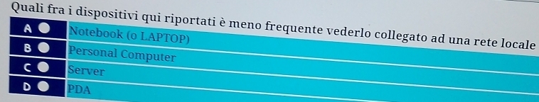 Quali fra i dispositivi qui riportati è meno frequente vederlo collegato ad una rete locale
A Notebook (o LAPTOP)
B Personal Computer
C Server
D PDA