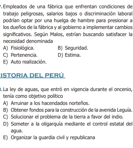 Empleados de una fábrica que enfrentan condiciones de
trabajo peligrosas, salarios bajos o discriminación laboral
podrían optar por una huelga de hambre para presionar a
los dueños de la fábrica y al gobierno a implementar cambios
significativos. Según Malos, estrían buscando satisfacer la
necesidad denominada
A) Fisiológica. B) Seguridad.
C) Pertenencia. D) Estima.
E) Auto realización.
ISTORIA DEL PERÚ
3. La ley de aguas, que entró en vigencia durante el oncenio,
tenía como objetivo político
A) Arruinar a los hacendados norteños.
B) Obtener fondos para la construcción de la avenida Leguía.
C) Solucionar el problema de la tierra a favor del indio.
D) Someter a la oligarquía mediante el control estatal del
agua.
E) Organizar la guardia civil y republicana