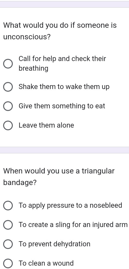 What would you do if someone is
unconscious?
Call for help and check their
breathing
Shake them to wake them up
Give them something to eat
Leave them alone
When would you use a triangular
bandage?
To apply pressure to a nosebleed
To create a sling for an injured arm
To prevent dehydration
To clean a wound