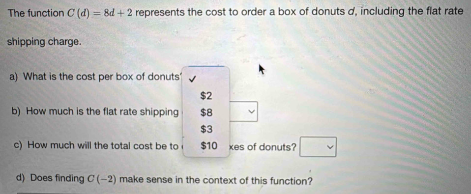 The function C(d)=8d+2 represents the cost to order a box of donuts d, including the flat rate 
shipping charge. 
a) What is the cost per box of donuts √
$2
b) How much is the flat rate shipping $8
$3
c) How much will the total cost be to $10 xes of donuts? □ 
d) Does finding C(-2) make sense in the context of this function?