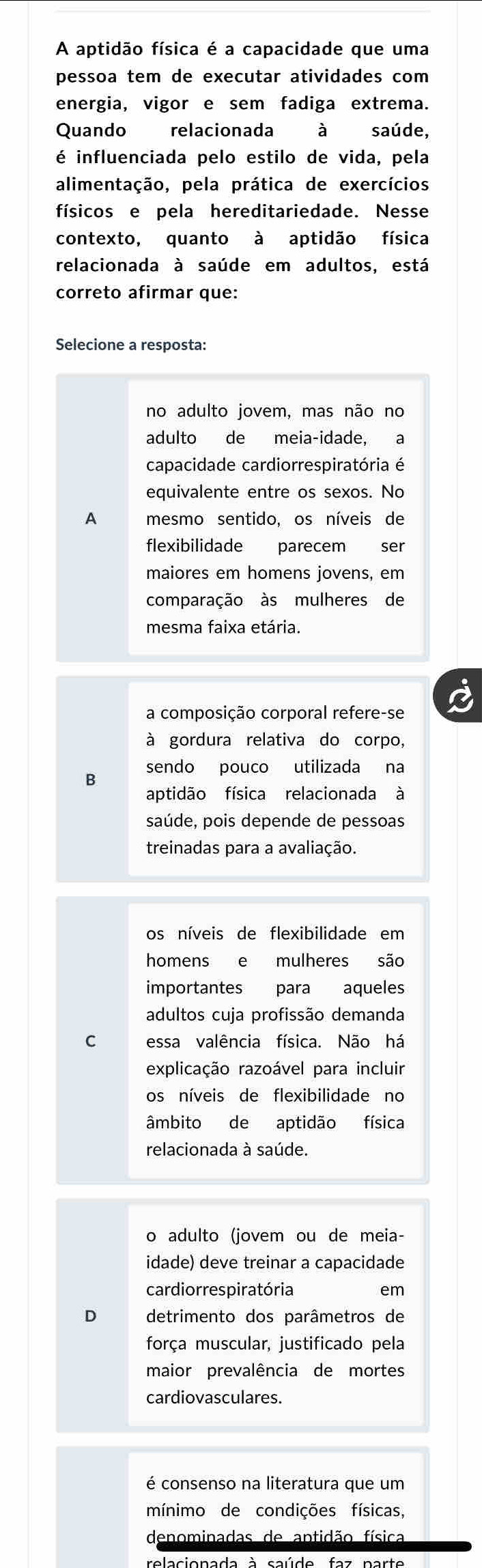 A aptidão física é a capacidade que uma
pessoa tem de executar atividades com 
energia, vigor e sem fadiga extrema.
Quando relacionada à saúde,
é influenciada pelo estilo de vida, pela
alimentação, pela prática de exercícios
físicos e pela hereditariedade. Nesse
contexto, quanto à aptidão física
relacionada à saúde em adultos, está
correto afirmar que:
Selecione a resposta:
no adulto jovem, mas não no
adulto de meia-idade, a
capacidade cardiorrespiratória é
equivalente entre os sexos. No
A mesmo sentido, os níveis de
flexibilidade parecem ser
maiores em homens jovens, em
comparação às mulheres de
mesma faixa etária.
a composição corporal refere-se
à gordura relativa do corpo,
B sendo pouco utilizada na
aptidão física relacionada à
saúde, pois depende de pessoas
treinadas para a avaliação.
os níveis de flexibilidade em
homens e mulheres são
importantes para aqueles
adultos cuja profissão demanda
C essa valência física. Não há
explicação razoável para incluir
os níveis de flexibilidade no
âmbito de aptidão física
relacionada à saúde.
o adulto (jovem ou de meia-
idade) deve treinar a capacidade
cardiorrespiratória em
D detrimento dos parâmetros de
força muscular, justificado pela
maior prevalência de mortes
cardiovasculares.
é consenso na literatura que um
mínimo de condições físicas,
denominadas de antidão física