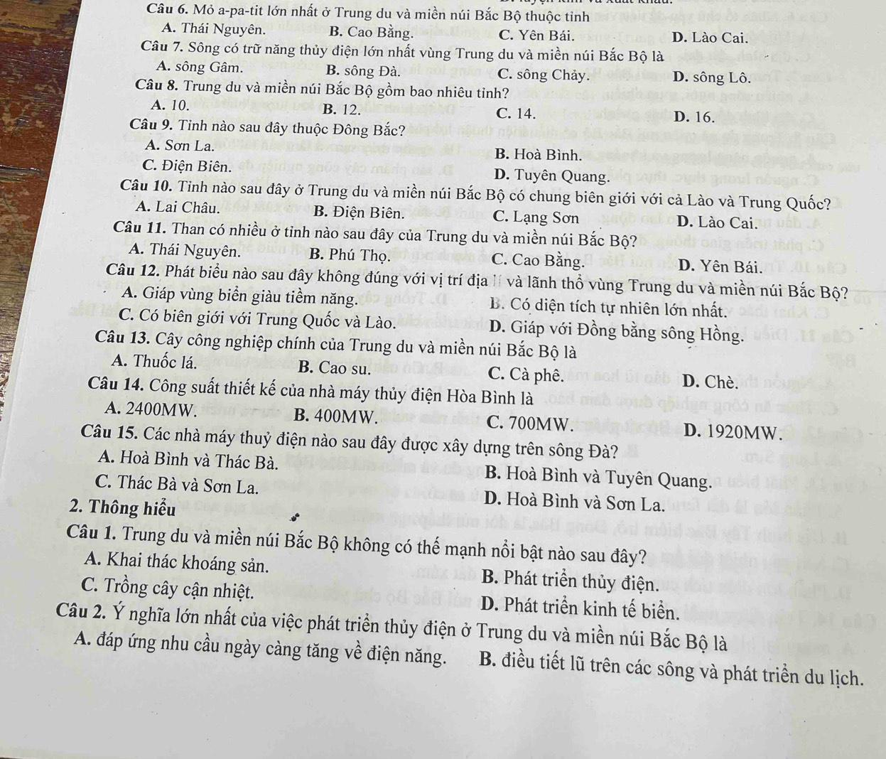 Mỏ a-pa-tit lớn nhất ở Trung du và miền núi Bắc Bộ thuộc tỉnh
A. Thái Nguyên. B. Cao Bằng. C. Yên Bái. D. Lào Cai.
Câu 7. Sông có trữ năng thủy điện lớn nhất vùng Trung du và miền núi Bắc Bộ là
A. sông Gâm. B. sông Đà. C. sông Chảy. D. sông Lô.
Câu 8. Trung du và miền núi Bắc Bộ gồm bao nhiêu tỉnh?
A. 10. B. 12. C. 14. D. 16.
Câu 9. Tinh nào sau đây thuộc Đông Bắc?
A. Sơn La. B. Hoà Bình.
C. Điện Biên. D. Tuyên Quang.
Câu 10. Tỉnh nào sau đây ở Trung du và miền núi Bắc Bộ có chung biên giới với cả Lào và Trung Quốc?
A. Lai Châu. B. Điện Biên. C. Lạng Sơn D. Lào Cai.
Câu 11. Than có nhiều ở tỉnh nào sau đây của Trung du và miền núi Bắc Bộ?
A. Thái Nguyên. B. Phú Thọ. C. Cao Bằng. D. Yên Bái.
Câu 12. Phát biểu nào sau đây không đúng với vị trí địa lí và lãnh thổ vùng Trung du và miền núi Bắc Bộ?
A. Giáp vùng biển giàu tiềm năng. B. Có diện tích tự nhiên lớn nhất.
C. Có biên giới với Trung Quốc và Lào. D. Giáp với Đồng bằng sông Hồng.
Câu 13. Cây công nghiệp chính của Trung du và miền núi Bắc Bộ là
A. Thuốc lá. B. Cao su. C. Cà phê. D. Chè.
Câu 14. Công suất thiết kế của nhà máy thủy điện Hòa Bình là
A. 2400MW. B. 400MW. C. 700MW. D. 1920MW.
Câu 15. Các nhà máy thuỷ điện nào sau đây được xây dựng trên sông Đà?
A. Hoà Bình và Thác Bà. B. Hoà Bình và Tuyên Quang.
C. Thác Bà và Sơn La. D. Hoà Bình và Sơn La.
2. Thông hiểu
Câu 1. Trung du và miền núi Bắc Bộ không có thể mạnh nổi bật nào sau đây?
A. Khai thác khoáng sản. B. Phát triển thủy điện.
C. Trồng cây cận nhiệt. D. Phát triển kinh tế biển.
Câu 2. Ý nghĩa lớn nhất của việc phát triển thủy điện ở Trung du và miền núi Bắc Bộ là
A. đáp ứng nhu cầu ngày càng tăng về điện năng. B. điều tiết lũ trên các sông và phát triển du lịch.