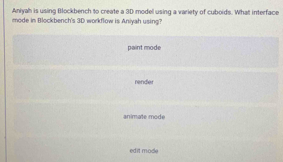 Aniyah is using Blockbench to create a 3D model using a variety of cuboids. What interface
mode in Blockbench's 3D workflow is Aniyah using?
paint mode
render
animate mode
edit mode