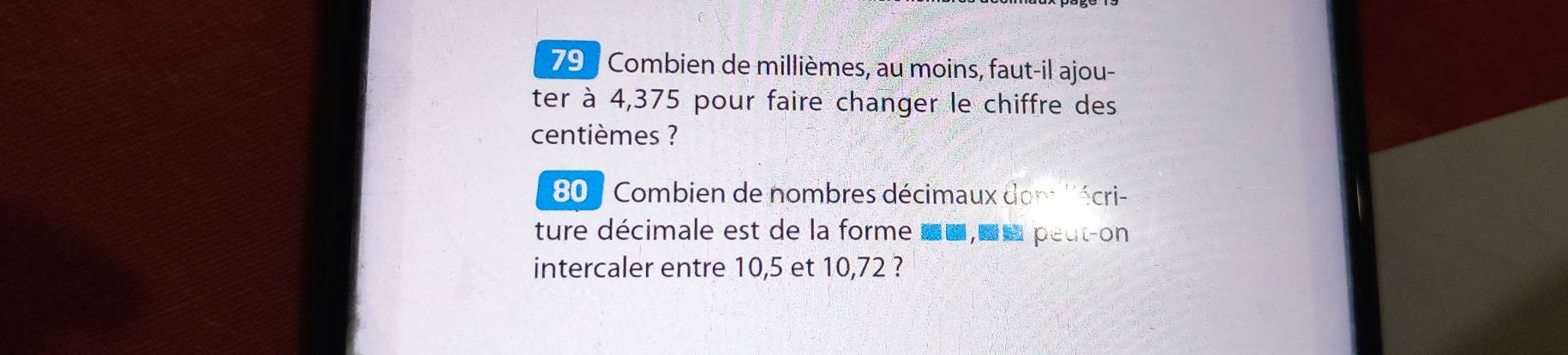 Combien de millièmes, au moins, faut-il ajou- 
ter à 4,375 pour faire changer le chiffre des 
centièmes ? 
80 / Combien de nombres décimaux dom ''écri- 
ture décimale est de la forme uu,uu peut-on 
intercaler entre 10, 5 et 10,72 ?