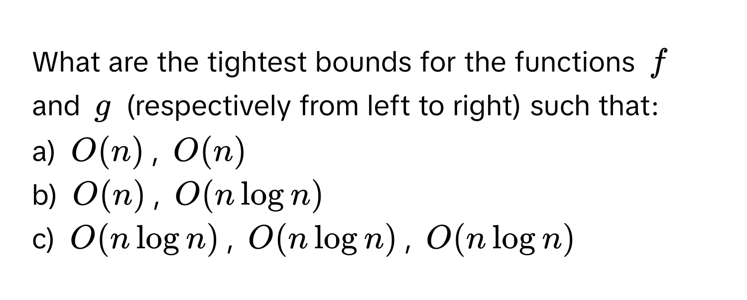 What are the tightest bounds for the functions $f$ and $g$ (respectively from left to right) such that: 
a) $O(n)$, $O(n)$
b) $O(n)$, $O(n log n)$
c) $O(n log n)$, $O(n log n)$, $O(n log n)$