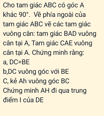 Cho tam giác ABC có góc A
khác 90°. Về phía ngoài của 
tam giác ABC vẽ các tam giác 
vuông cân: tam giác BAD vuông 
cân tại A, Tam giác CAE vuông 
cân tại A. Chứng minh rằng: 
a, DC=BE
b, DC vuông góc với BE
C, kẻ Ah vuông góc BC
Chứng minh AH đi qua trung 
điểm I của DE