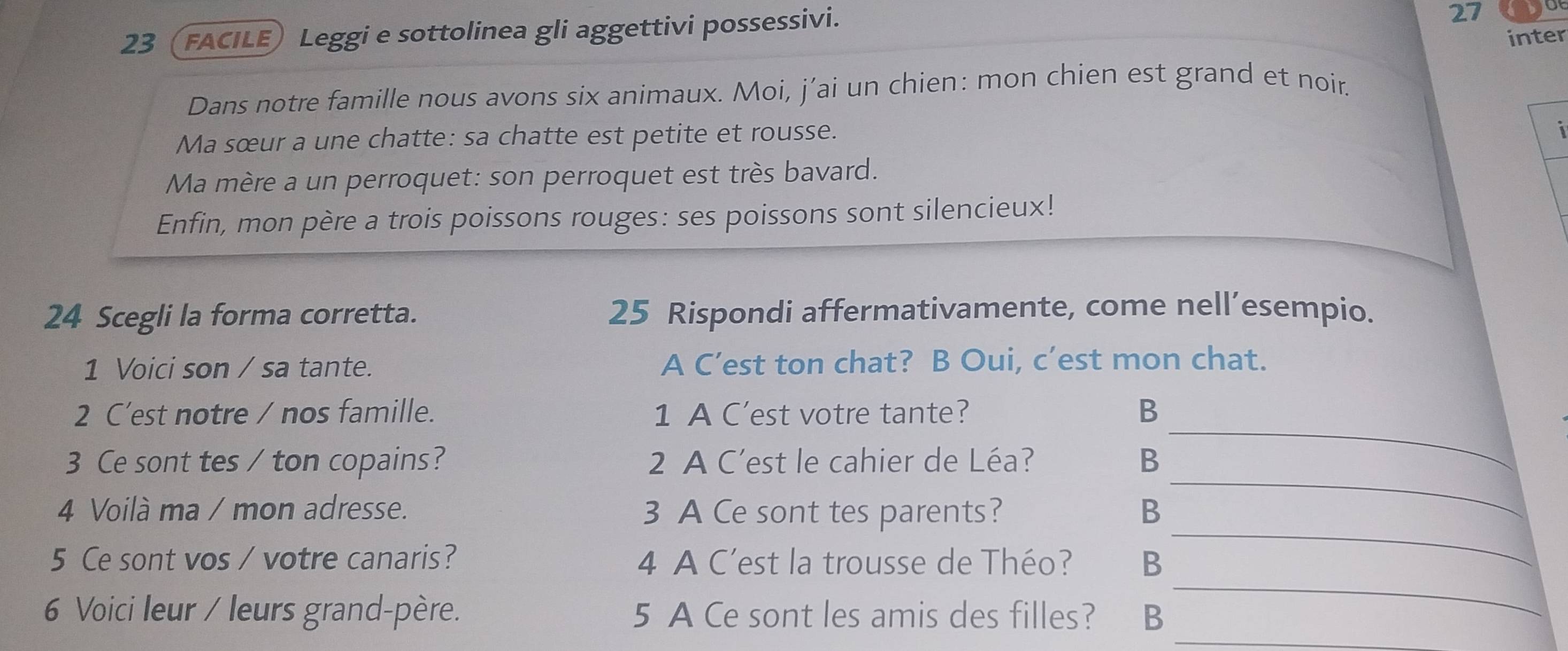 23 (FACILE) Leggi e sottolinea gli aggettivi possessivi. 
27 
inter 
Dans notre famille nous avons six animaux. Moi, j’ai un chien: mon chien est grand et noir. 
Ma sœur a une chatte: sa chatte est petite et rousse. 
i 
Ma mère a un perroquet: son perroquet est très bavard. 
Enfin, mon père a trois poissons rouges: ses poissons sont silencieux! 
24 Scegli la forma corretta. 25 Rispondi affermativamente, come nell’esempio. 
1 Voici son / sa tante. A C’est ton chat? B Oui, c’est mon chat. 
2 C’est notre / nos famille. 1 A C'est votre tante? B 
_ 
3 Ce sont tes / ton copains? 2 A C'est le cahier de Léa? B 
_ 
_ 
4 Voilà ma / mon adresse. 3 A Ce sont tes parents? B 
_ 
5 Ce sont vos / votre canaris? 4 A C'est la trousse de Théo? B 
_ 
6 Voici leur / leurs grand-père. 5 A Ce sont les amis des filles? ₹B