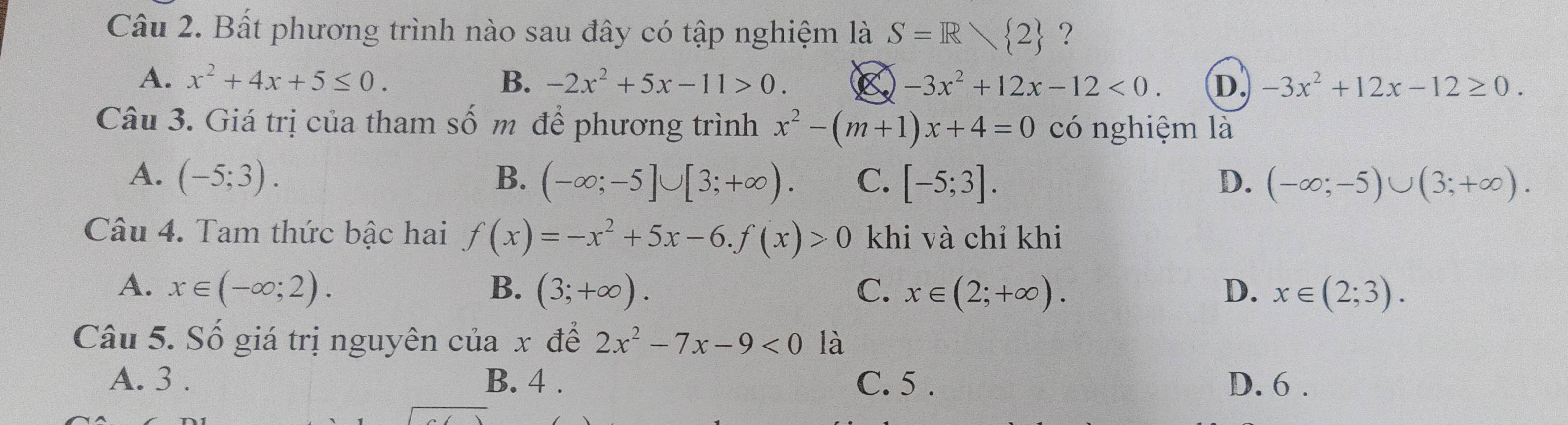 Bất phương trình nào sau đây có tập nghiệm là S=R 2 ?
A. x^2+4x+5≤ 0. B. -2x^2+5x-11>0. -3x^2+12x-12<0</tex>. D. -3x^2+12x-12≥ 0. 
Câu 3. Giá trị của tham số m để phương trình x^2-(m+1)x+4=0 có nghiệm là
A. (-5;3). B. (-∈fty ;-5]∪ [3;+∈fty ). C. [-5;3]. D. (-∈fty ;-5)∪ (3;+∈fty ). 
Câu 4. Tam thức bậc hai f(x)=-x^2+5x-6. f(x)>0 khi và chỉ khi
A. x∈ (-∈fty ;2). B. (3;+∈fty ). C. x∈ (2;+∈fty ). D. x∈ (2;3). 
Câu 5. Số giá trị nguyên cuax để 2x^2-7x-9<0</tex> là
A. 3. B. 4. C. 5. D. 6.