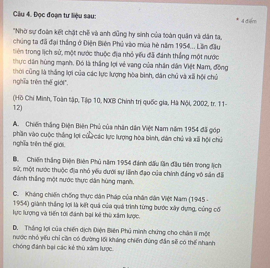 Đọc đoạn tư liệu sau:
* 4 điểm
"Nhờ sự đoàn kết chặt chế và anh dũng hy sinh của toàn quân và dân ta,
chúng ta đã đại thắng ở Điện Biên Phủ vào mùa hè năm 1954... Lần đầu
tiên trong lịch sử, một nước thuộc địa nhỏ yếu đã đánh thẳng một nước
thực dân hùng mạnh. Đó là thắng lợi vẻ vang của nhân dân Việt Nam, đồng
thời cũng là thắng lợi của các lực lượng hòa bình, dân chủ và xã hội chủ
nghĩa trên thế giới".
(Hồ Chí Minh, Toàn tập, Tập 10, NXB Chính trị quốc gia, Hà Nội, 2002, tr. 11-
12)
A. Chiến thắng Điện Biên Phủ của nhân dân Việt Nam năm 1954 đã góp
phần vào cuộc thắng lợi của các lực lượng hòa bình, dân chú và xã hội chú
nghĩa trên thế giới.
B. Chiến thắng Điện Biên Phủ năm 1954 đánh dấu lần đầu tiên trong lịch
sử, một nước thuộc địa nhỏ yếu dưới sự lãnh đạo của chính đảng vô sản đã
đánh thắng một nước thực dân hùng mạnh.
C. Kháng chiến chống thực dân Pháp của nhân dân Việt Nam (1945 -
1954) giành thắng lợi là kết quả của quá trình từng bước xây dựng, cúng cố
lực lượng và tiến tới đánh bại kẻ thù xâm lược.
D. Thắng lợi của chiến dịch Điện Biên Phú mình chứng cho chân lí một
nước nhỏ yếu chỉ cần có đường lối kháng chiến đúng đắn sẽ có thể nhanh
chóng đánh bại các kẻ thù xâm lược.