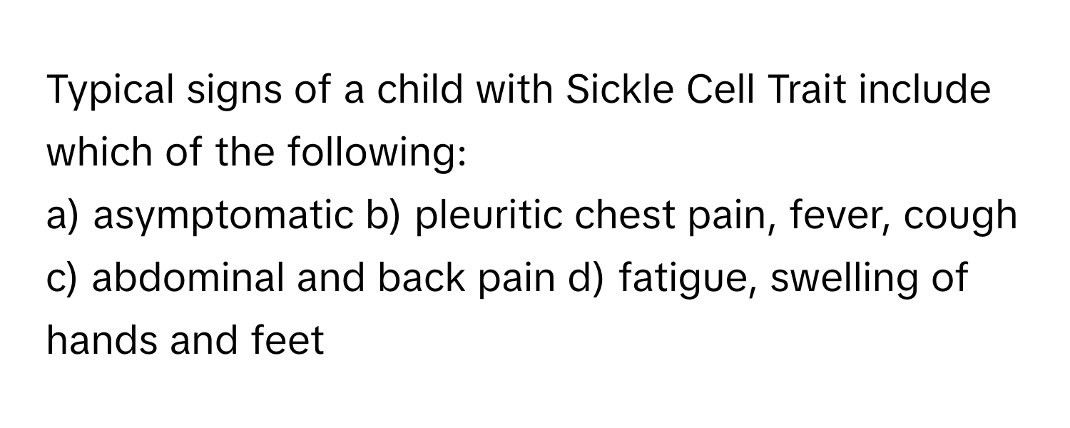 Typical signs of a child with Sickle Cell Trait include which of the following:

a) asymptomatic b) pleuritic chest pain, fever, cough c) abdominal and back pain d) fatigue, swelling of hands and feet