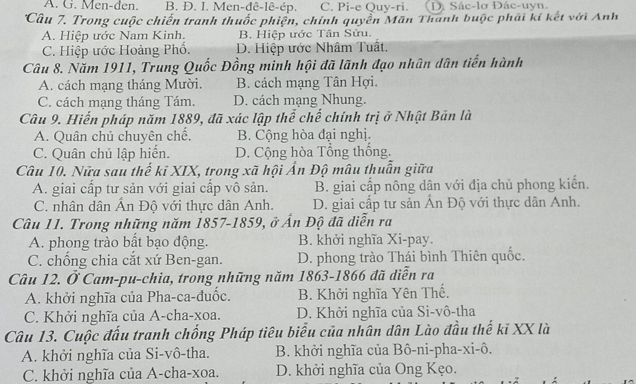 A. G. Men-đen. B. Đ. I. Men-đê-lê-ép. C. Pi-e Quy-ri. D. Sác-lơ Dác-uyn.
Câu 7. Trong cuộc chiến tranh thuốc phiện, chính quyền Mãn Thanh buộc phải kí kết với Anh
A. Hiệp ước Nam Kinh. B. Hiệp ước Tân Sửu.
C. Hiệp ước Hoàng Phố. D. Hiệp ước Nhâm Tuất.
Câu 8. Năm 1911, Trung Quốc Đồng minh hội đã lãnh đạo nhân dân tiến hành
A. cách mạng tháng Mười. B. cách mạng Tân Hợi.
C. cách mạng tháng Tám. D. cách mạng Nhung.
Câu 9. Hiến pháp năm 1889, đã xác lập thể chế chính trị ở Nhật Bản là
A. Quân chủ chuyên chế. B. Cộng hòa đại nghị.
C. Quân chủ lập hiến. D. Cộng hòa Tông thông.
Câu 10. Nửa sau thế kỉ XIX, trong xã hội Ấn Độ mâu thuân giữa
A. giai cấp tư sản với giai cấp vô sản. B. giai cấp nông dân với địa chủ phong kiến.
C. nhân dân Ân Độ với thực dân Anh. D. giai cấp tư sản Ấn Độ với thực dân Anh.
Câu 11. Trong những năm 1857-1859, ở Ấn Độ đã diễn ra
A. phong trào bất bạo động. B. khởi nghĩa Xi-pay.
C. chống chia cắt xứ Ben-gan. D. phong trào Thái bình Thiên quốc.
Câu 12. Ở Cam-pu-chia, trong những năm 1863-1866 đã diễn ra
A. khởi nghĩa của Pha-ca-đuốc. B. Khởi nghĩa Yên Thế.
C. Khởi nghĩa của A-cha-xoa. D. Khởi nghĩa của Si-vô-tha
Câu 13. Cuộc đấu tranh chống Pháp tiêu biểu của nhân dân Lào đầu thế kĩ XX là
A. khởi nghĩa của Si-vô-tha. B. khởi nghĩa của Bô-ni-pha-xi-ô.
C. khởi nghĩa của A-cha-xoa. D. khởi nghĩa của Ong Kẹo.