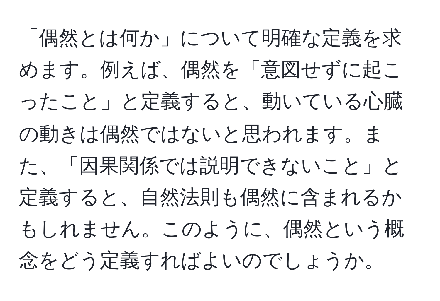 「偶然とは何か」について明確な定義を求めます。例えば、偶然を「意図せずに起こったこと」と定義すると、動いている心臓の動きは偶然ではないと思われます。また、「因果関係では説明できないこと」と定義すると、自然法則も偶然に含まれるかもしれません。このように、偶然という概念をどう定義すればよいのでしょうか。