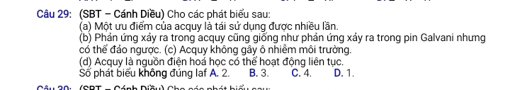 (SBT - Cánh Diều) Cho các phát biểu sau:
(a) Một ưu điểm của acquy là tái sử dụng được nhiều lần.
(b) Phản ứng xảy ra trong acquy cũng giống như phản ứng xảy ra trong pin Galvani nhưng
có thể đảo ngược. (c) Acquy không gây ô nhiểm môi trường.
(d) Acquy là nguồn điện hoá học có thể hoạt động liên tục.
Số phát biểu không đúng laf A. 2. B. 3. C. 4. D. 1.