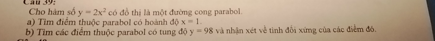 Cho hàm số y=2x^2 có đồ thị là một đường cong parabol. 
a) Tìm điểm thuộc parabol có hoành độ x=1. 
b) Tìm các điểm thuộc parabol có tung độ y=98 và nhận xét về tình đối xứng của các điểm đó.