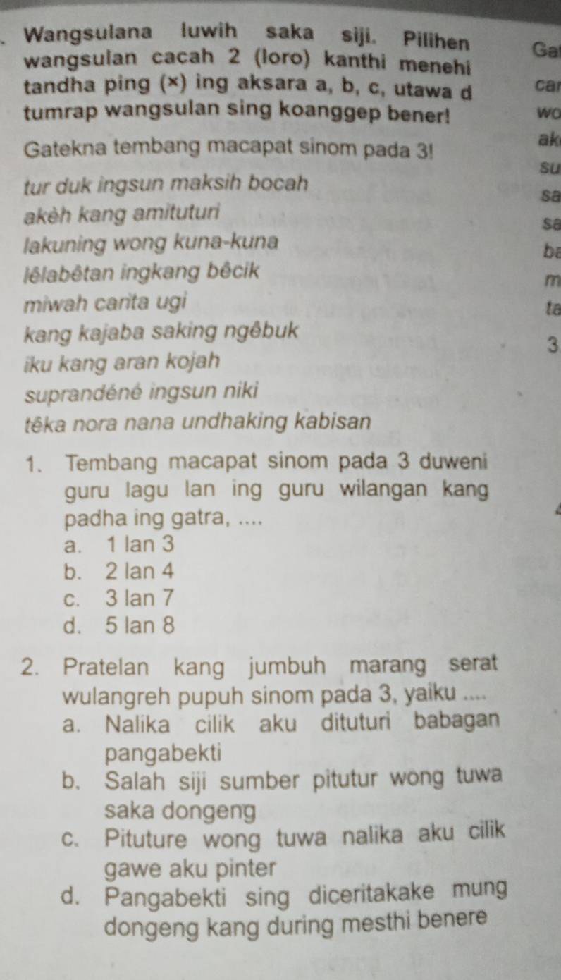 a Wangsulana luwih saka siji. Pilihen Ga
wangsulan cacah 2 (loro) kanthi menehi
tandha ping (×) ing aksara a, b, c, utawa d ca
tumrap wangsulan sing koanggep bener! wo
Gatekna tembang macapat sinom pada 3!
ak
su
tur duk ingsun maksih bocah
sa
akèh kang amituturi
sa
lakuning wong kuna-kuna
ba
lêlabêtan ingkang bêcik
m
miwah carita ugi
ta
kang kajaba saking ngêbuk
3
iku kang aran kojah
suprandéné ingsun niki
têka nora nana undhaking kabisan
1. Tembang macapat sinom pada 3 duweni
guru lagu lan ing guru wilangan kang
padha ing gatra, ....
a. 1 lan 3
b. 2 lan 4
c. 3 Ian 7
d. 5 lan 8
2. Pratelan kang jumbuh marang serat
wulangreh pupuh sinom pada 3, yaiku ....
a. Nalika cilik aku dituturi babagan
pangabekti
b. Salah siji sumber pitutur wong tuwa
saka dongeng
c. Pituture wong tuwa nalika aku cilik
gawe aku pinter
d. Pangabekti sing diceritakake mung
dongeng kang during mesthi benere