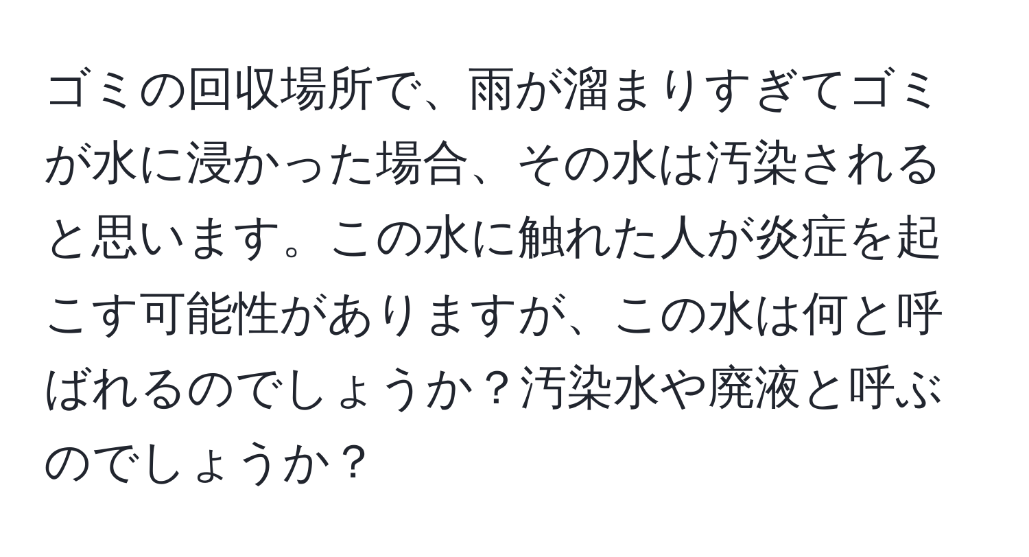 ゴミの回収場所で、雨が溜まりすぎてゴミが水に浸かった場合、その水は汚染されると思います。この水に触れた人が炎症を起こす可能性がありますが、この水は何と呼ばれるのでしょうか？汚染水や廃液と呼ぶのでしょうか？