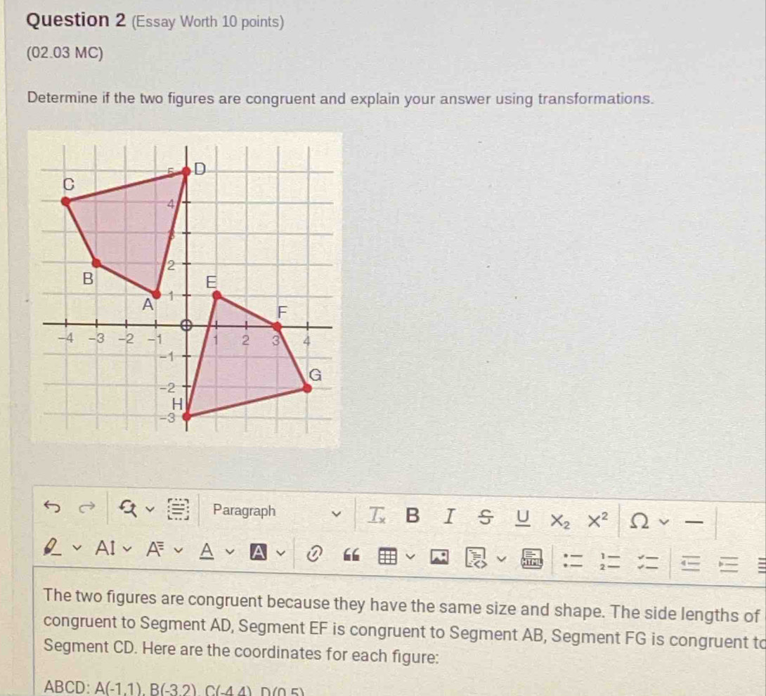 (Essay Worth 10 points) 
(02.03 MC) 
Determine if the two figures are congruent and explain your answer using transformations. 
Paragraph B I s U X_2 X^2 ( ) 
A 
; 
The two figures are congruent because they have the same size and shape. The side lengths of 
congruent to Segment AD, Segment EF is congruent to Segment AB, Segment FG is congruent to 
Segment CD. Here are the coordinates for each figure:
ABCD : A(-1.1). B(-3.2) C(-4.4) D(05)