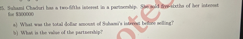 Suhami Chaduri has a two-fifths interest in a partnership. She sold five-sixths of her interest 
for $300000
a) What was the total dollar amount of Suhami's interest before selling? 
b) What is the value of the partnership?