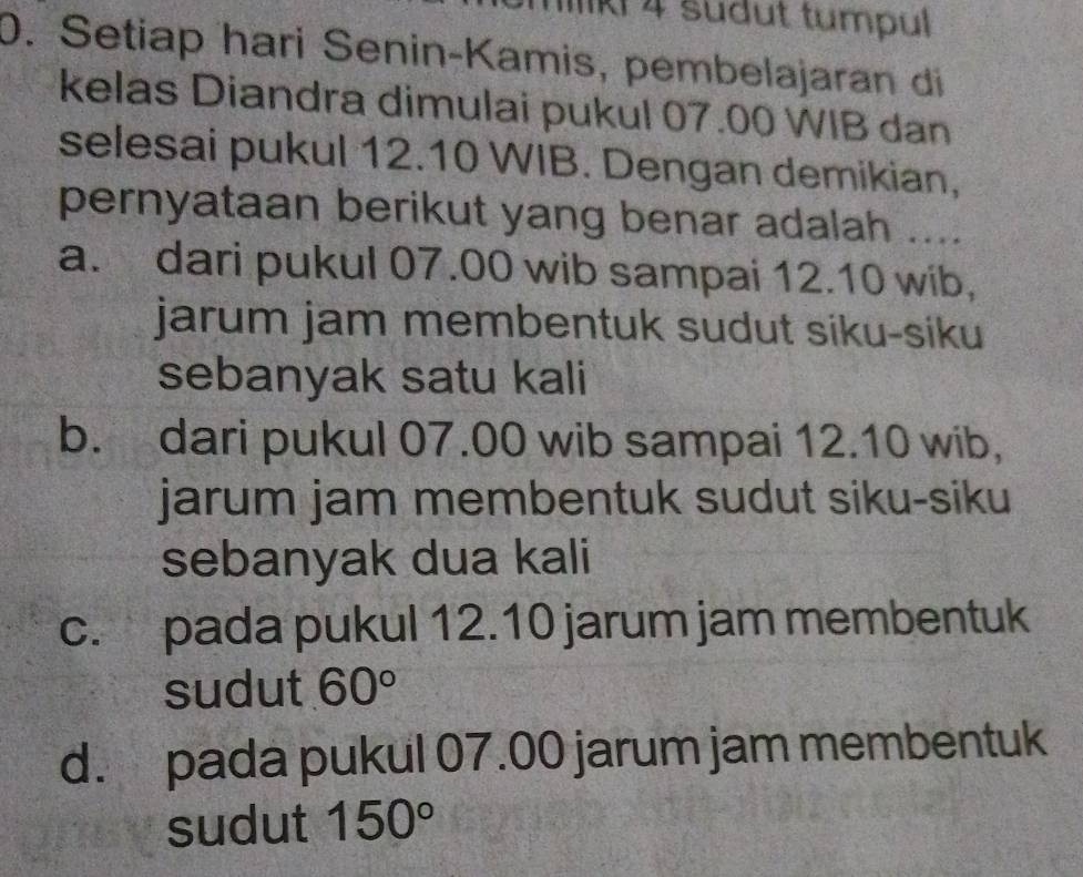 Ki 4 sudut tumpul
0. Setiap hari Senin-Kamis, pembelajaran di
kelas Diandra dimulai pukul 07.00 WIB dan
selesai pukul 12.10 WIB. Dengan demikian,
pernyataan berikut yang benar adalah ....
a. dari pukul 07.00 wib sampai 12.10 wib,
jarum jam membentuk sudut siku-siku
sebanyak satu kali
b. dari pukul 07.00 wib sampai 12.10 wib，
jarum jam membentuk sudut siku-siku
sebanyak dua kali
c. pada pukul 12.10 jarum jam membentuk
sudut 60°
d. pada pukul 07.00 jarum jam membentuk
sudut 150°