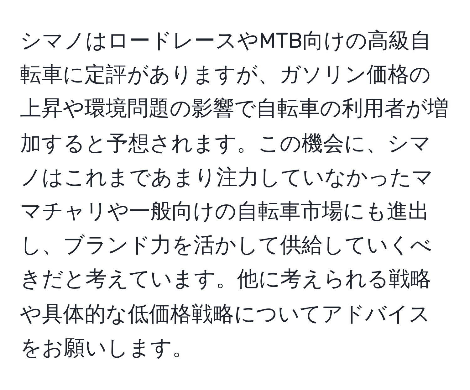 シマノはロードレースやMTB向けの高級自転車に定評がありますが、ガソリン価格の上昇や環境問題の影響で自転車の利用者が増加すると予想されます。この機会に、シマノはこれまであまり注力していなかったママチャリや一般向けの自転車市場にも進出し、ブランド力を活かして供給していくべきだと考えています。他に考えられる戦略や具体的な低価格戦略についてアドバイスをお願いします。