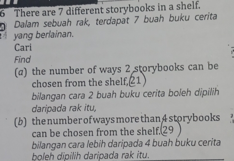 There are 7 different storybooks in a shelf. 
Dalam sebuah rak, terdapat 7 buah buku cerita 
yang berlainan. 
Cari 
Find 
(α) the number of ways 2 storybooks can be 
chosen from the shelf, 1
bilangan cara 2 buah buku cerita boleh dipilih 
daripada rak itu, 
(b) the number of ways more than4 storybooks 
can be chosen from the shelf. 29
bilangan cara lebih daripada 4 buah buku cerita 
boleh dipilih daripada rak itu.